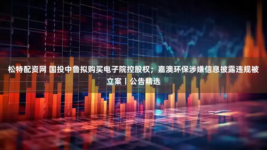 松特配资网 国投中鲁拟购买电子院控股权；嘉澳环保涉嫌信息披露违规被立案丨公告精选