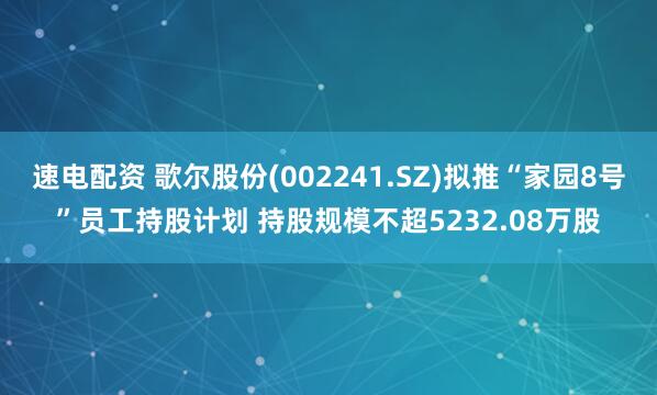 速电配资 歌尔股份(002241.SZ)拟推“家园8号”员工持股计划 持股规模不超5232.08万股