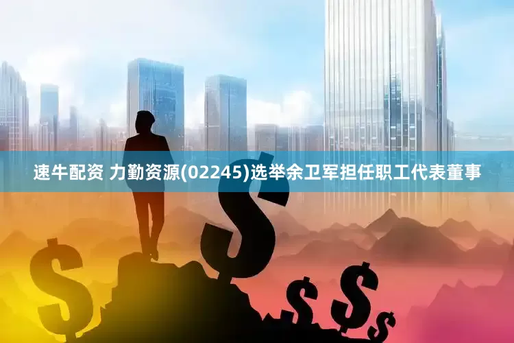 速牛配资 力勤资源(02245)选举余卫军担任职工代表董事