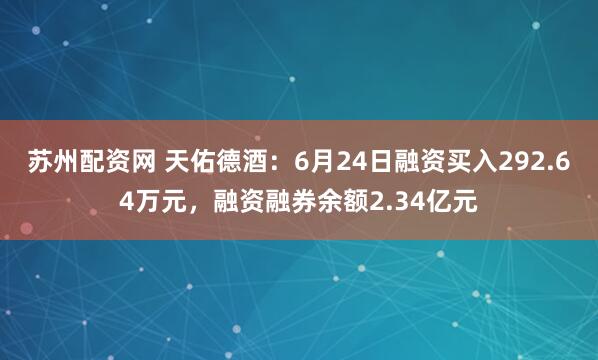 苏州配资网 天佑德酒：6月24日融资买入292.64万元，融资融券余额2.34亿元