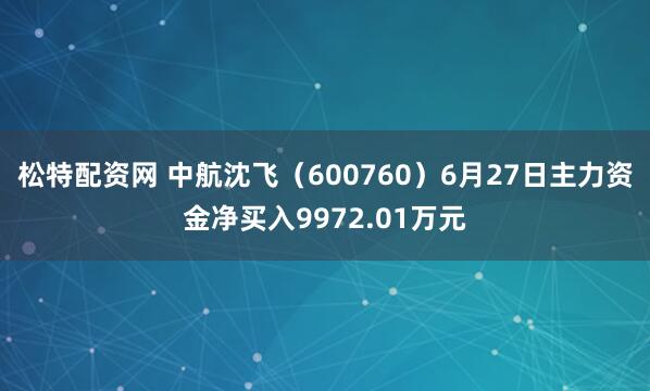 松特配资网 中航沈飞（600760）6月27日主力资金净买入9972.01万元