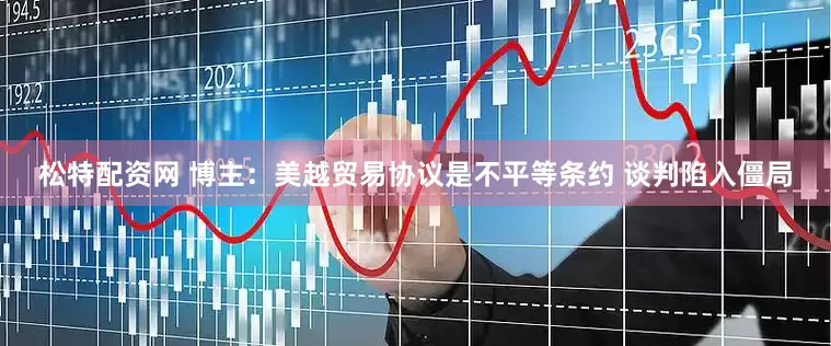松特配资网 博主：美越贸易协议是不平等条约 谈判陷入僵局