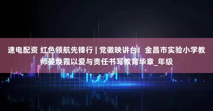 速电配资 红色领航先锋行 | 党徽映讲台！金昌市实验小学教师晏焕霞以爱与责任书写教育华章_年级
