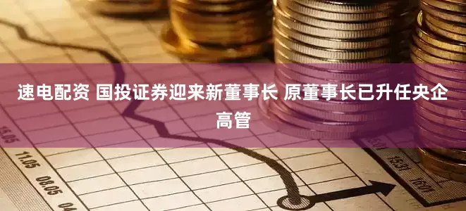 速电配资 国投证券迎来新董事长 原董事长已升任央企高管