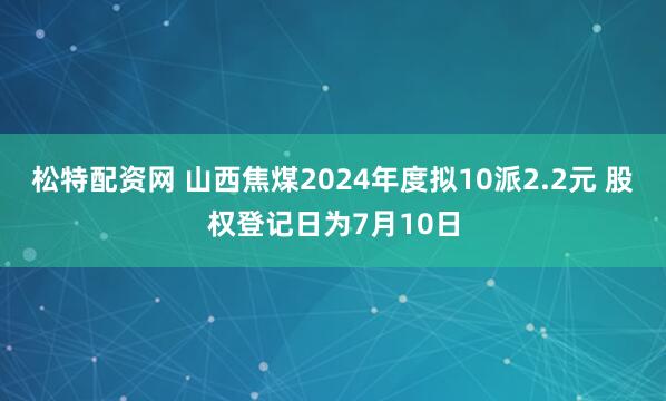 松特配资网 山西焦煤2024年度拟10派2.2元 股权登记日为7月10日