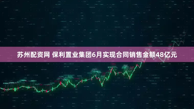 苏州配资网 保利置业集团6月实现合同销售金额48亿元
