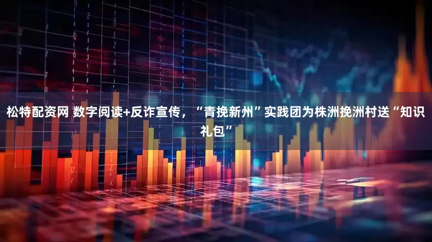 松特配资网 数字阅读+反诈宣传，“青挽新州”实践团为株洲挽洲村送“知识礼包”