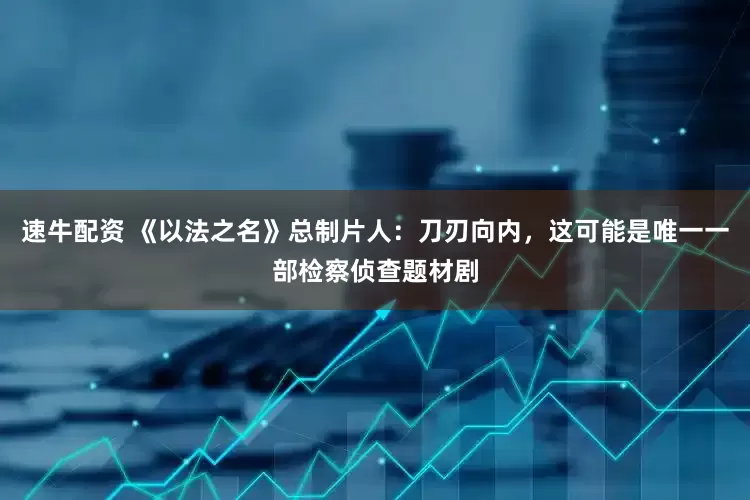 速牛配资 《以法之名》总制片人：刀刃向内，这可能是唯一一部检察侦查题材剧