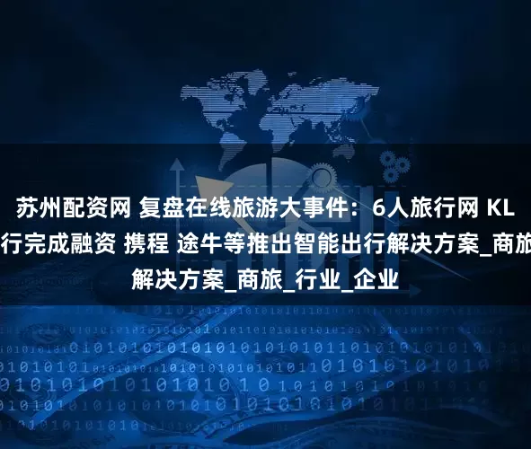 苏州配资网 复盘在线旅游大事件：6人旅行网 KLOOK客路旅行完成融资 携程 途牛等推出智能出行解决方案_商旅_行业_企业