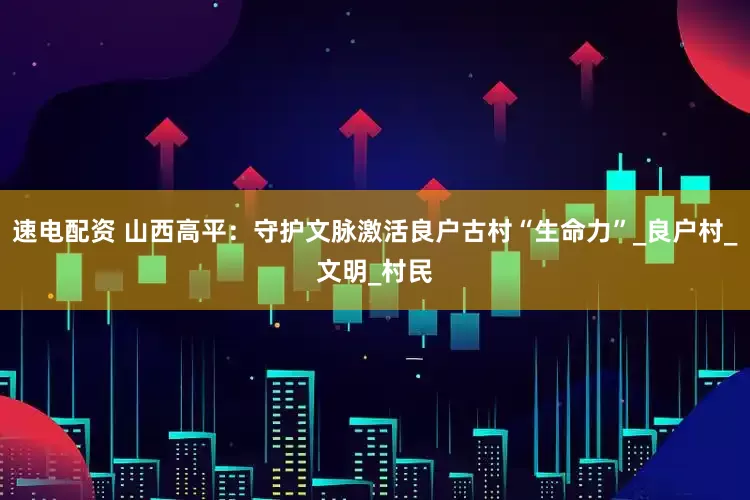 速电配资 山西高平：守护文脉激活良户古村“生命力”_良户村_文明_村民