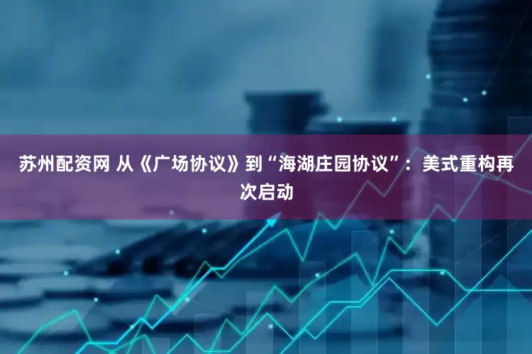苏州配资网 从《广场协议》到“海湖庄园协议”：美式重构再次启动
