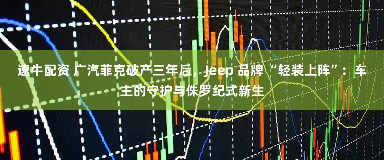 速牛配资 广汽菲克破产三年后，Jeep 品牌 “轻装上阵”：车主的守护与侏罗纪式新生