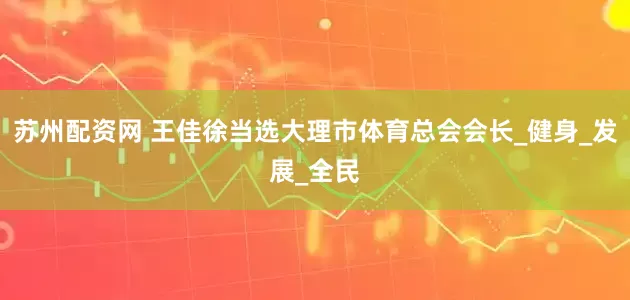 苏州配资网 王佳徐当选大理市体育总会会长_健身_发展_全民