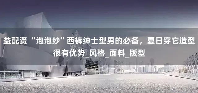 益配资 “泡泡纱”西裤绅士型男的必备，夏日穿它造型很有优势_风格_面料_版型