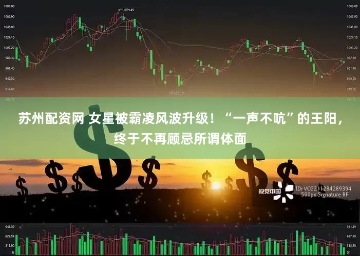 苏州配资网 女星被霸凌风波升级！“一声不吭”的王阳，终于不再顾忌所谓体面