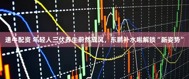 速牛配资 年轻人三伏养生蔚然成风，东鹏补水啦解锁“新姿势”