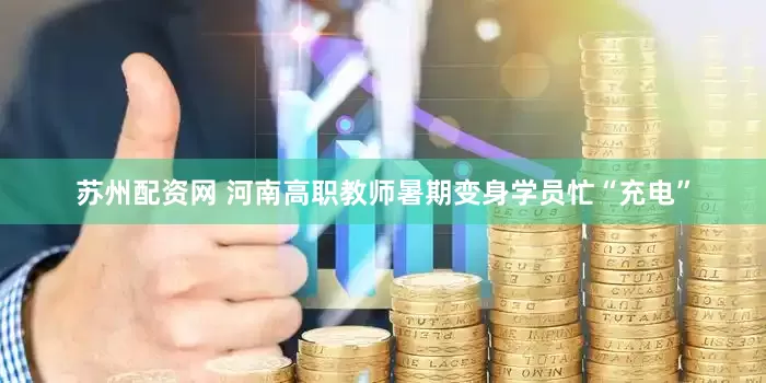 苏州配资网 河南高职教师暑期变身学员忙“充电”