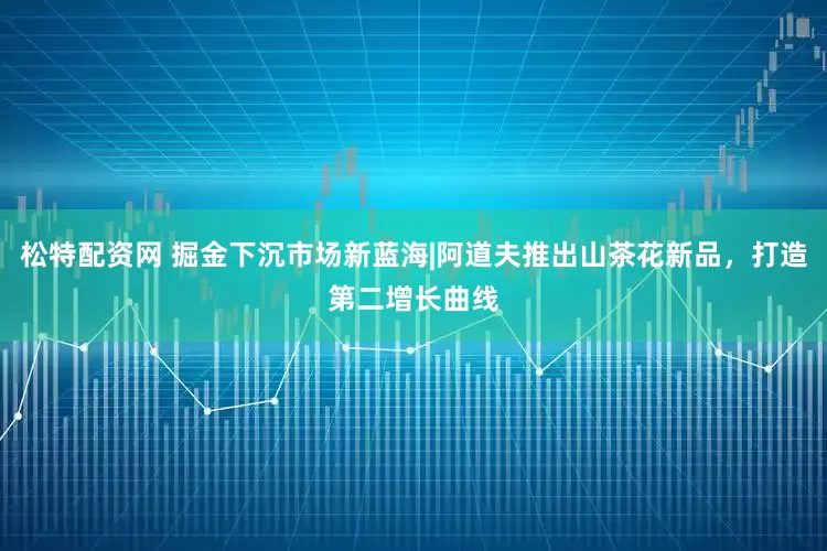 松特配资网 掘金下沉市场新蓝海|阿道夫推出山茶花新品，打造第二增长曲线