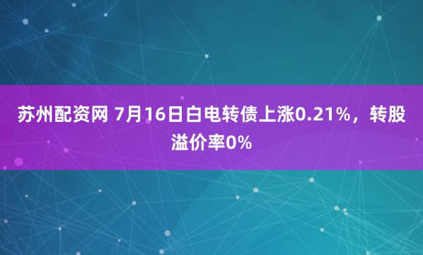 苏州配资网 7月16日白电转债上涨0.21%，转股溢价率0%
