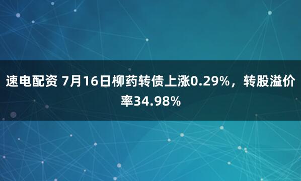 速电配资 7月16日柳药转债上涨0.29%，转股溢价率34.98%