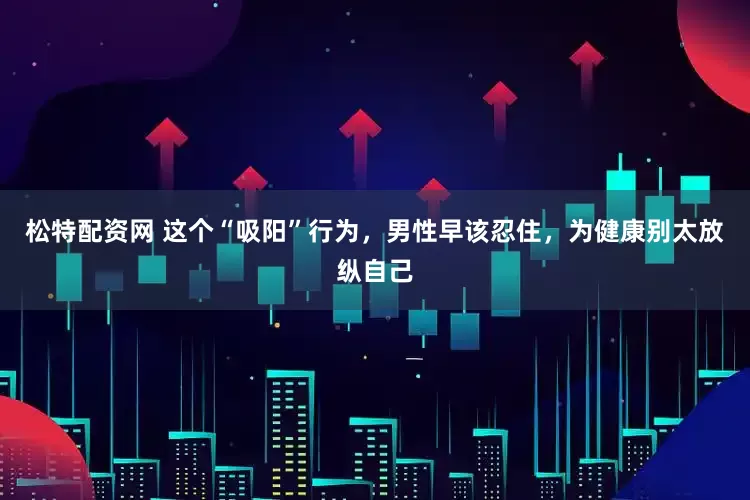 松特配资网 这个“吸阳”行为，男性早该忍住，为健康别太放纵自己